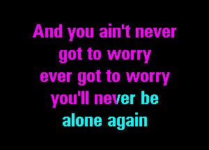 And you ain't never
got to worry

ever got to worry
you'll never be
alone again