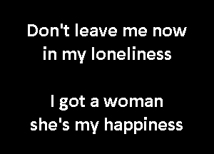 Don't leave me now
in my loneliness

I got a woman
she's my happiness