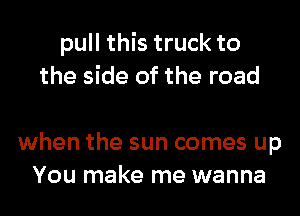 pull this truck to
the side of the road

when the sun comes up
You make me wanna