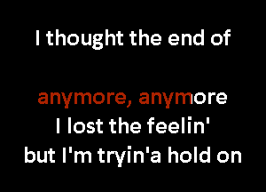 I thought the end of

anymore, anymore
I lost the feelin'
but I'm tryin'a hold on