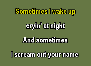 Sometimes I wake up
cryin' at night

And sometimes

lscream out your name