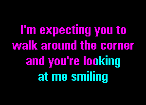 I'm expecting you to
walk around the corner

and you're looking
at me smiling