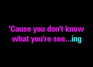 'Cause you don't know

what you're see...ing