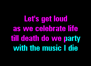 Let's get loud
as we celebrate life

till death do we party
with the music I die