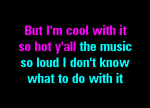 But I'm cool with it
so hot y'all the music

so loud I don't know
what to do with it