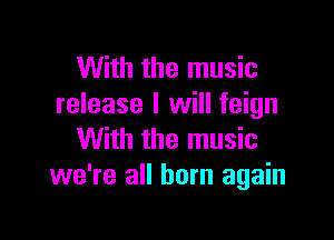 With the music
release I will feign

With the music
we're all born again