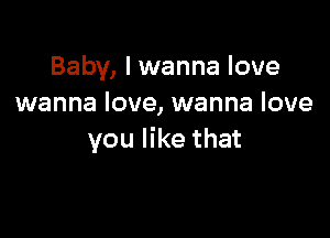 Baby, I wanna love
wanna love, wanna love

you like that