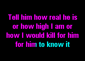 Tell him how real he is
or how high I am or
how I would kill for him
for him to know it