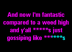 And now I'm fantastic
compared to a weed high

and y'all 96969596953 just
gossiping like WWW?