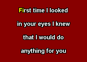 First time I looked
in your eyes I knew

that I would do

anything for you