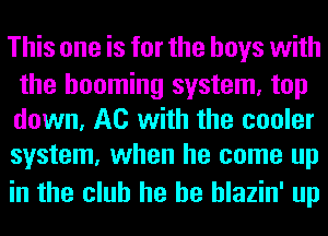 This one is for the boys with

the booming system, top
down, A0 with the cooler
system, when he come up

in the club he he hlazin' up