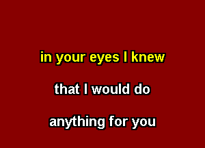 in your eyes I knew

that I would do

anything for you