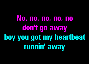 No, no, no, no, no
don't go away

boy you got my heartbeat
runnin' away