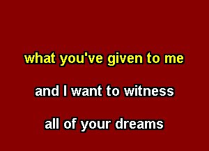 what you've given to me

and I want to witness

all of your dreams