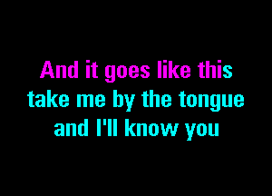 And it goes like this

take me by the tongue
and I'll know you