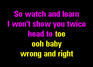 So watch and learn
I won't show you twice

head to toe
ooh baby
wrong and right