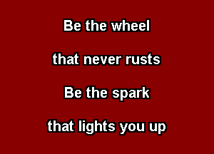 Be the wheel
that never rusts

Be the spark

that lights you up