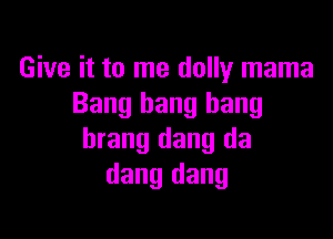 Give it to me dolly mama
Bang bang bang

brang dang da
dang dang