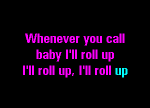 Whenever you call

baby I'll roll up
I'll roll up. I'll roll up