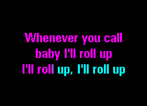 Whenever you call

baby I'll roll up
I'll roll up. I'll roll up