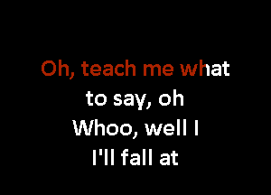 Oh, teach me what

to say, oh
Whoo, well I
I'll fall at