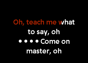 Oh, teach me what

to say, oh
0 o o 0 Come on
master, oh