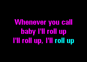 Whenever you call

baby I'll roll up
I'll roll up. I'll roll up