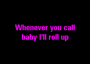Whenever you call

baby I'll roll up