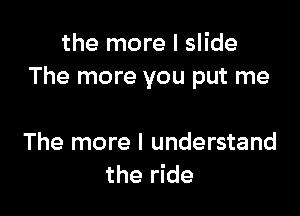 the more I slide
The more you put me

The more I understand
the ride