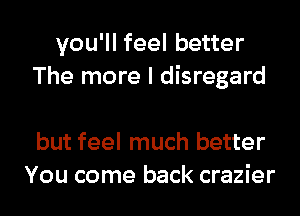 you'll feel better
The more I disregard

but feel much better
You come back crazier