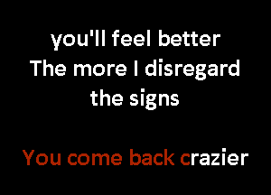 you'll feel better
The more I disregard

the signs

You come back crazier