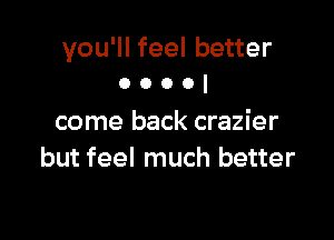 you'll feel better
0 o o o I

come back crazier
but feel much better