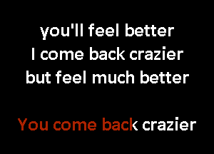 you'll feel better
I come back crazier
but feel much better

You come back crazier