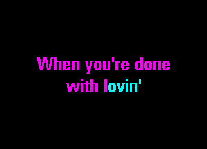 When you're done

with lovin'