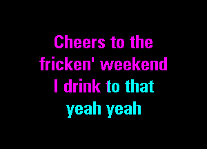 Cheers to the
fricken' weekend

I drink to that
yeah yeah