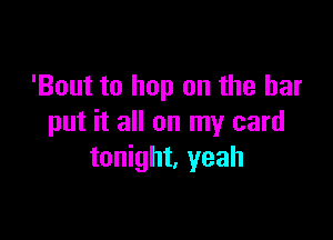 'Bout to hop on the bar

put it all on my card
tonight. yeah