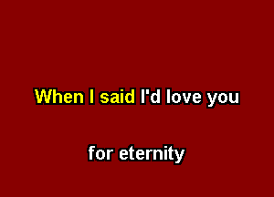 When I said I'd love you

for eternity