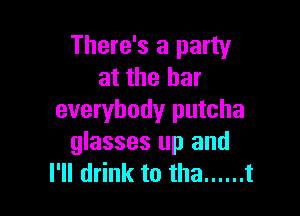 There's a party
at the bar

everybody putcha
glasses up and
I'll drink to tha ...... t