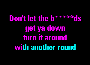 Don't let the hmmmds
get ya down

turn it around
with another round