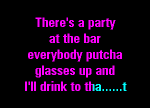 There's a party
at the bar

everybody putcha
glasses up and
I'll drink to tha ...... t