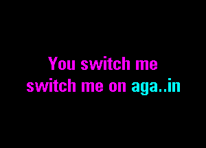 You switch me

switch me on aga..in