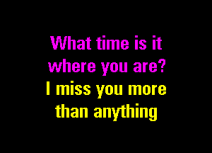 What time is it
where you are?

I miss you more
than anything