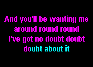 And you'll be wanting me
around round round
I've got no doubt doubt
doubt about it
