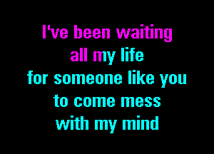 I've been waiting
all my life

for someone like you
to come mess
with my mind