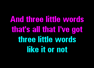 And three little words
that's all that I've got

three little words
like it or not