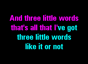 And three little words
that's all that I've got

three little words
like it or not