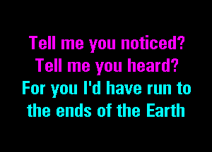 Tell me you noticed?
Tell me you heard?

For you I'd have run to
the ends of the Earth