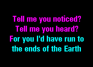 Tell me you noticed?
Tell me you heard?

For you I'd have run to
the ends of the Earth