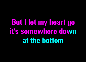 But I let my heart go

it's somewhere down
at the bottom
