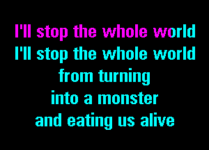 I'll stop the whole world
I'll stop the whole world
from turning
into a monster
and eating us alive